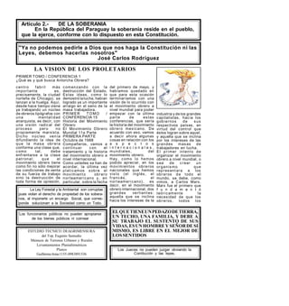 Artículo 2.- DE LA SOBERANIA
En la República del Paraguay la soberanía reside en el pueblo,
que la ejerce, conforme con lo dispuesto en esta Constitución.
Ya no podemos pedirle a Dios que nos haga la Constitución ni las
Leyes, debemos hacerlas nosotros
José Carlos Rodríguez
ESTUDIO TECNICO DEAGRIMENSURA
del Top. Eugenio Samudio
Mensura de Terrenos Urbanos y Rurales
Levantamientos Planialtimetricos
Planos
GuillermoArias1155-0983891536
Los funcionarios públicos no pueden apropiarse
de los bienes públicos ni coimear
Los Jueces no pueden juzgar obviando la
Contitución y las leyes.
La Ley Forestal y la Ambiental son corruptas
pues violan el derecho de propiedad de los sobera-
nos, al imponerle un encargo Social, que corres-
ponde solucionarr a la Sociedad como un Todo.
LA VISION DE LOS PROLETARIOS
PRIMER TOMO / CONFERENCIA 1
¿Qué es y qué busca Antorcha Obrera?
ELQUETIENEUNPEDAZODETIERRA,
UN TECHO, UNA FAMILIA, Y DEBE A
SU TRABAJO EL SUSTENTO DE SUS
VIDAS, ESUNHOMBREY SEÑORDESI
MISMO, ES LIBRE EN EL MEJOR DE
LOSSENTIDOS
centro fabril más
importante es,
precisamente, la ciudad
norteña de Chicago), se
lanzan a la huelga. Aquí,
desde hace tiempo viene
ya trabajando un núcleo
de obreros tipógrafos con
una mentalidad
anarquista, es decir, con
una visión radical del
proceso pero no
propiamente marxista.
Dic ho núc leo venía
difundiendo la idea de
que la masa obr era
conforma una clase que,
como tal, debe
enfrentarse a la clase
patronal; que el
movimiento obrero tiene
como fin no sólo mejorar
las condiciones de venta
de su fuerza de trabajo
sino la destrucción de
toda forma de opresión,
comenzando con la
destrucción del Estado.
Estas ideas, como lo
demostró lalucha, habían
logrado ya un importante
arraigo en el seno de la
masa trabajadora.
PRIMER TOMO /
CONFERENCIA 15
Historia del Movimiento
Obrero
El Movimiento Obrero
Mundial 11a Parte
PRIMERA PARTE
Octubre de 1988
Compañeros, vamos a
continuar con el
tratamiento y la historia
del movimiento obrero a
nivel internacional.
Como ustedes se han de
acordar, la última vez
platicamos sobre el
movimiento obr ero
norteamericano y, en
particular, sobre la fecha
del primero de mayo, y
habíamos quedado en
que para esta ocasión
terminaríamos con una
visión de lo ocurrido con
el movimiento obrero a
nivel mundial para poder
empezar con la última
parte de estas
conferencias, que sería
la historia del movimiento
obrero mexicano. De
acuerdo con eso, vamos
a decir ahora algunas
cosas en relación con los
a s p e c t o s
i n t e r n a c i o n a l e s ,
mundiales, del
movimiento obrero.
Hay, como lo hemos
podido apreciar, en los
movimientos obreros
nacionales que hemos
visto (el inglés , el
francés, el
norteamericano), es
decir, en el movimiento
obrero internacional, dos
grandes vertientes:
aquella que se inclina
hacia los intereses de la
industria y de los grandes
capitalistas, hacia los
gobiernos de sus
respectivos países, en
virtud del control que
éstos logran sobre aquel,
y aquella que se inclina
por los intereses de las
grandes masas de
trabajadores en lucha.
El primer intento de
organizar el movimiento
obrero a nivel mundial, o
sea de c rear un
organismo que
representara a los
obr eros de todo el
mundo, se debe, como
vimos, a Carlos Marx.
Marx fue el primero que
f u n d a m e n t ó
teóricamente la
necesidad de que los
obr eros, todos los
 