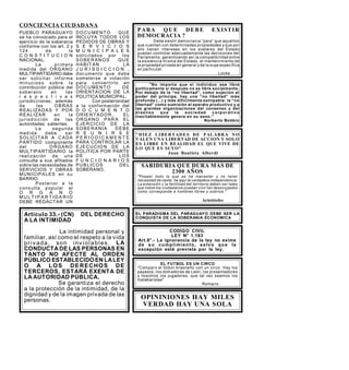 CONCIENCIA CIUDADANA
EL FUTBOL ES UN CIRCO
Comparo el fútbol brasileño con un circo. Hay los
payasos, los domadores de León, los presentadores
y nosotros los jugadores, que tal vez seamos los
malabaristas
Romario
OPININIONES HAY MILES
VERDAD HAY UNA SOLA
.
CODIGO CIVIL
LEY N° 1.183
Art.8°.- La ignorancia de la ley no exime
de su cumplimiento, salvo que la
excepción esté prevista por la ley.
PARA Q UE DEBE EXISTIR
DEMOCRACIA ?
Debe existir democracia “para” que aquéllos
que cuentan con determinadas propiedades y que por
ello tienen intereses en los avatares del Estado
puedan controlar adecuadamente las decisiones del
Parlamento, garantizando así la compatibilidad entre
la existencia misma del Estado, el mantenimiento de
la propiedad privada en general y de la suya específica
en particular.
Locke
No importa que el individuo sea libre
políticamente si después no es libre socialmente.
Por debajo de la “no libertad”, como sujeción al
poder del príncipe, hay una “no libertad” más
profunda (...) y más difícilmente extirpable: la “no
libertad” como sumisión al aparato productivo y a
las grandes organizaciones del consenso y del
disenso que la sociedad corporativ a
inevitablemente genera en su seno.
Norberto Bobbio
DIEZ LIBERTADES DE PALABRA NO
VALEN UNA LIBERTAD DE ACCION Y SOLO
ES LIBRE EN REALIDAD EL QUE VIVE DE
LO QUE ES SUYO
Juan Bautista Alberdi
SABIDURIA QUE DURA MAS DE
2300 AÑOS
Poseer todo lo que se ha manester y no tener
necesidad de nadie, he aquí la verdadera independencia.
La extensión y la fertilidad del territorio deben ser tales
que todos los ciudadanos puedan vivir tan desocupados
como corresponde a hombres libres y sobrios.
Aristóteles
EL PARADIGMA DEL PARAGUAYO DEBE SER LA
CONQUISTA DE LA SOBERANIA ECONOMICA
Artículo 33.- (CN) DEL DERECHO
A LA INTIMIDAD
La intimidad personal y
familiar, así como el respeto a la vida
priv ada, son inv iolables. LA
CONDUCTA DE LAS PERSONAS EN
TANTO NO AFECTE AL ORDEN
PÚBLICO ESTABLECIDO EN LALEY
O A LOS DERECHOS DE
TERCEROS, ESTARÁ EXENTA DE
LA AUTORIDAD PÚBLICA.
Se garantiza el derecho
a la protección de la intimidad, de la
dignidad y de la imagen privada de las
personas.
PUEBLO PARAGUAYO
se ha convocado para el
ejercicio de la soberania
conforme con los art. 2 y
124 de la
C O N S T I T U C I O N
NACIONAL.
La pr imera
medida del ORGANO
MULTIPARTIDARIO debe
ser solicitar inf orme
minucioso sobre la
contribución pública del
soberano en las
r e s p e c t i v a s
jurisdicciones, además
de las OB RAS
REALIZADAS Y POR
REALIZAR en la
jurisdicción de las
autoridades salientes.
La segunda
medida debe ser
SOLICITA R A C ADA
PARTIDO componente
del O RGANO
MULTIPARTIDARIO la
realización de una
consulta a sus afiliados
sobre las necesidades de
SERVICIOS Y OBRAS
MUNICIPALES en su
BARRIO.
Posterior a la
cons ulta popular el
O R G A N O
M U L T I P A R T I D A R I O
DEBE REDACTAR UN
DOCU MENTO QUE
INCLUYA TODOS LOS
PEDIDOS DE OBRAS Y
S E R V I C I O S
M U N I C I P A L E S
solicitados por los
SOBE RANOS QUE
HABIT AN LA
J U R I S D I C C I O N . ,
doc umento que debe
someterse a votación
para convertirlo en
DOC UMENTO DE
ORIENTACION DE LA
POLITICA MUNICIPAL.
Con posterioridad
a la conformación del
D O C U M E N T O
ORIE NTADOR , EL
ORGA NO PAR A EL
EJE RCICIO DE LA
SOBE RANIA DEBE
R E U N I R S E
P E R I O D I C A M E N T E
PARA CONTROLAR LA
EJE CUCIO N DE LA
POLITICA POR PARTE
DE LOS
F U N C I O N A R I O S
PUB LICOS DEL
SOBERANO.
 