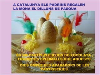 A CATALUNYA ELS PADRINS REGALEN LA MONA EL DILLUNS DE PASQUA ÉS UN PASTÍS PLE D’OUS DE XOCOLATA , FIGURETES I PLUMALLS QUE AQUESTS  DIES OMPLE ELS APARADORS DE LES PASTISSERIES. 