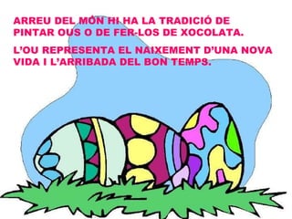 ARREU DEL MÓN HI HA LA TRADICIÓ DE PINTAR OUS O DE FER-LOS DE XOCOLATA. L’OU REPRESENTA EL NAIXEMENT D’UNA NOVA VIDA I L’ARRIBADA DEL BON TEMPS. 
