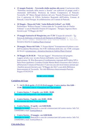 •   12 maggio Panicale – Tavernelle (dalla mattina alla sera): Conclusione della
       “Settimana nazionale della musica a Scuola” con esibizioni di gruppi corali e
       strumentali dell'Umbria. Promossa da Istituto Comprensivo di Panicale-
       Tavernelle, M° Marco Baragli direttore del coro “Scuola Primaria di Panicale”.
       Con il patrocinio di Ufficio Scolastico Regionale dell'Umbria, Comune di
       Panicale, Unicef Perugia. In collaborazione con Comune di Panicale.

   •   18 Maggio - Museo del Tulle “Anita Belleschi Grifoni”, ore 18.00.
       Performance “Riflessi d'acqua” Letture tratte da “La grande Sete di Charles
       Fishman” a cura di Mariella Chiarini (Il Canguasto – Perugia). Ingresso libero.
       Iniziativa per “Il Maggio dei libri”

   •   19 maggio Santuario di Mongiovino, ore 17.30 “L'acqua dei miracoli - "La
       brocca di Andreana e il miracolo del Santuario di Mongiovino". A cura del
       prof. Elvio Lunghi. Assessorato alla Cultura Comune di Panicale.
       Iniziativa Inserita in Umbria Water Festival.

   •   20 maggio, Museo del Tulle: “L'Acqua dipinta” Estemporanea di pittura a cura
       dell'Accademia Masoliniana. Ore 8.00: timbratura delle tele; ore 18.00: consegna
       dei lavori e premiazione). Iniziativa Inserita in Umbria Water Festival.

   •   30 Maggio 16.30-18.30 – “Nati per leggere”. Presentazione del progetto.
       Leggere ad alta voce: un atto d'amore dell'adulto verso il bambino.
       Interverranno: M. Rita Boccanera (Coordinamento regionale dell'Umbria NPL)-
       Ilaria Porro (pediatra)- Coordina Giselda Marina Bruni (Assessore alla Cultura e
       all'Istruzione Comune di Panicale)- E' prevista una attività di lettura animate per
       i bambini presenti.Iniziativa per “Il Maggio dei libri”a cura della Biblioteca
       Intercomunale di Tavernelle. Per info Biblioteca Intercomunale-Panicale
       Piegaro 0758359238

                                 MERCATI E FIERE

Castiglione del Lago

   •   7 – 14-21-28 di aprile e 5-12-19-26 di maggio. Centro storico. Ore 8.00 –
       13.00. Mercatino a km 0. “Castiglione del Lago produce”

   • Centro Storico. 7 - 8 aprile - ore 10.00 - 20.00.
   "Mercatino dell'Antiquariato e del Modernariato".

   • Centro Storico. 9 aprile - ore 10.00 - 20.00.
   Mostra-mercato del fiore."Fiera del Fiore".

   • Centro Storico. 21 aprile - ore 8.00/20.00.
   "Botteghe in strada". Bancarelle a cura dei commercianti del centro storico. Info Tel.
   3384805006 e-mail: fcotti@libero.it.

   • Centro Storico. 19 maggio - ore 8.00/20.00.
   "Botteghe in strada". Bancarelle a cura dei commercianti del centro storico. Info Tel.
   3384805006 e-mail: fcotti@libero.it.

Città della Pieve
 