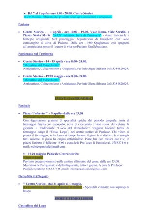 • Dal 7 al 9 aprile - ore 9.00 - 20.00. Centro Storico.
    XVI^ Mostra - Mercato dei prodotti tipici agro-alimentari e artigianali.

Paciano

•   Centro Storico – 1 aprile - ore 10.00 - 19.00. Viale Roma, viale Serafini e
    Piazza Santa Maria: "XXX^ edizione Fiera di Primavera" - stand, bancarelle e
    botteghe artigianali. Nel pomeriggio: degustazione di bruschette con l’olio
    extravergine di oliva di Paciano. Dalle ore 19.00 Spaghettata, con spaghetti
    all’amatriciana presso il “centro di vita per Paciano San Sebastiano.

Passignano sul Trasimeno

•   Centro Storico – 14 - 15 aprile - ore 8.00 - 24.00.
    "Mercatino del Pidocchietto"
    Antiquariato, Collezionismo e Artigianato. Per info Sig.ra Silvana Cell.3384820829.

•   Centro Storico – 19/20 maggio - ore 8.00 - 24.00.
    "Mercatino del Pidocchietto"
    Antiquariato, Collezionismo e Artigianato. Per info Sig.ra Silvana Cell.3384820829.



                              EVENTI GASTRONOMICI

Panicale

•   Piazza Umberto I° - 9 aprile– dalle ore 15,00
    “Pasquetta in piazza Umberto I°”
    Con degustazioni gratuite di specialità tipiche del periodo pasquale: torta al
    formaggio farcita con capocollo, uova di cioccolato e vino rosso. Arricchisce la
    giornata il tradizionale “Gioco del Ruzzolone”: vengono lanciate forme di
    formaggio lungo il “Fosso Largo”, nel centro storico di Panicale. Chi vince, si
    prende il formaggio; se la forma si rompe durante il gioco la si divide e la si mangia
    tutti assieme. Il gioco ha origini antichissime. Piano bar con musica dal vivo in
    piazza Umbrto I° dalle ore 15.00 a cura della Pro-Loco di Panicale tel. 075837446 e-
    mail: prolocopanicale@mail.com .

    • 19-20 maggio, Panicale Centro storico:
    “Gusti di Lago”
    Percorso enogastronomico nelle cantine all'interno del paese, dalle ore 15,00.
    Mercatino dell'artigianato e dell'antiquariato, tutto il giorno. A cura di Pro loco
    Panicale telefono 075.837446 email: prolocopanicale@gmail.com

Pietrafitta di (Piegaro)

•   " Centro Storico – dal 21 aprile al 1 maggio.
    XVI^ edizione Sagra degli Asparagi di Bosco" - Specialità culinarie con asparagi di
    bosco.

                              SPORT E TEMPO LIBERO

Castiglione del Lago
 