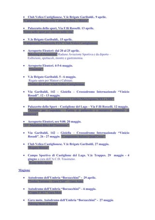 • Club Velico Castiglionese. V.le Brigate Garibaldi.. 9 aprile.
  “Campionato Primaverile Cabinati Libera e Meteor”

  • Palazzatto dello sport, Via F.lli Rosselli. 13 aprile.
  "Uniti nello sport per vinvere nella vita”

  • V.le Brigate Garibaldi.. 15 aprile.
  “Campionato Primaverile FUN” Club Velico Castiglionese.

  •   Aeroporto Eleuteri- dal 20 al 25 aprile.
      "Meeting di Primavera" Raduno Aviazione Sportiva e da diporto –
      Esibizioni, spettacoli, mostre e gastronomia.

  •   Aeroporto Eleuteri. 4-5-6 maggio.
      “Trasitrek”.

  •   V.le Brigate Garibaldi. 5 - 6 maggio.
       Regata open per Mateor e Cabinati.
      “Trofeo dei Fiori” Club Velico Castiglionese.

  •   Via Garibaldi, 142 – Gioiella – Crossodromo Internazionale “Vinicio
      Rosadi”. 12 - 13 maggio.
      “3^ prova Campionato Regionale Umbro/Marchigiano MX1 e MX”.

  •   Palazzetto dello Sport – Castiglione del Lago – Via F:lli Rosselli. 12 maggio.
      “Azzurro per l’ospedale - Partita di pallavolo e iniziative collaterali di
  solidarietà”.

  • Aeroporto Eleuteri, ore 9.00. 20 maggio.
  “19^ Marathon Bike del Trasimeno”.

  •   Via Garibaldi, 142 – Gioiella – Crossodromo Internazionale “Vinicio
      Rosadi”. 26 - 27 maggio. “Campionato Italiano Quad Cross”.

  •   Club Velico Castiglionese. V.le Brigate Garibaldi. 27 maggio.
      “Regata Meteor”

  •   Campo Sportivo di Castiglione del Lago. V.le Trappes. 29 maggio - 4
      giugno a cura dell’A.C.D. Trasimeno.
      “Festa dello Sport”

Magione

  •   Autodromo dell’Umbria “Borzacchini” - 29 aprile.
      “Trofeo Turismo – Gara Club” – Gara Auto.

  •   Autodromo dell’Umbria “Borzacchini” – 6 maggio.
      “Coppa F.M.I.” Gara Moto

  •   Gara moto. Autodromo dell’Umbria “Borzacchini” - 27 maggio.
      “Miting Moto d’Epoca”
 