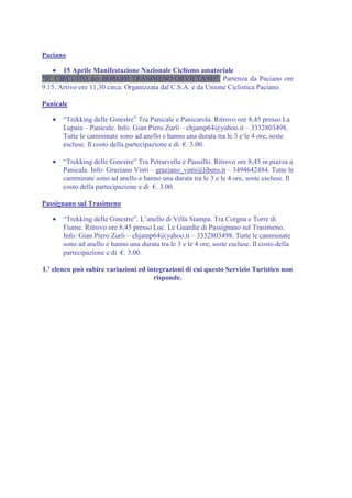 Paciano

    • 15 Aprile Manifestazione Nazionale Ciclismo amatoriale
"II° CIRCUITO dei BORGHI TRASIMENO ORVIETANO". Partenza da Paciano ore
9.15. Arrivo ore 11,30 circa. Organizzata dal C.S.A. e da Unione Ciclistica Paciano.

Panicale

   •   “Trekking delle Ginestre” Tra Panicale e Panicarola. Ritrovo ore 8,45 presso La
       Lupaia – Panicale. Info: Gian Piero Zurli – chjamp64@yahoo.it – 3332803498.
       Tutte le camminate sono ad anello e hanno una durata tra le 3 e le 4 ore, soste
       escluse. Il costo della partecipazione e di €. 3.00.

   •   “Trekking delle Ginestre” Tra Petrarvella e Pausillo. Ritrovo ore 8,45 in piazza a
       Panicale. Info: Graziano Vinti – graziano_vinti@libero.it – 3494642484. Tutte le
       camminate sono ad anello e hanno una durata tra le 3 e le 4 ore, soste escluse. Il
       costo della partecipazione e di €. 3.00.

Passignano sul Trasimeno

   •   “Trekking delle Ginestre”. L’anello di Villa Stampa. Tra Corgna e Torre di
       Fiume. Ritrovo ore 8,45 presso Loc. Le Guardie di Passignano sul Trasimeno.
       Info: Gian Piero Zurli – chjamp64@yahoo.it – 3332803498. Tutte le camminate
       sono ad anello e hanno una durata tra le 3 e le 4 ore, soste escluse. Il costo della
       partecipazione e di €. 3.00.

L’ elenco può subire variazioni ed integrazioni di cui questo Servizio Turistico non
                                     risponde.
 
