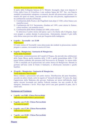 “Solenne Processione del Cristo Morto".
    Si parte dalla Collegiata barocca di S. Michele Arcangelo, dopo aver deposto il
    Cristo dalla Croce (il Crocefisso è una scultura lignea del XV° Sec. con braccia
    snodabili recentemente sottoposto a restauro); davanti alla processione partono i tre
    tronchi alti quasi sei metri, ciascuno portato da una sola persona, rappresentanti le
    tre confraternite storiche di Panicale:
    1) Confraternita della Frusta o dei Flagellanti (nata dopo il 1260; colore bianco con
        mantella rossa);
    2) Confraternita del S.S. Sacramento, (fondata nel 1499, come attesta lo Statuto;
        colore turchino, con mantella rossa);
    3) Confraternita della Morte (fondata nel 1600; colore nero).
        Si attraversa il centro storico del paese e poi si fa ritorno alla Collegiata, dopo
    aver pregato e cantato durante la processione. Anticamente, durante il giro delle
    sette chiese erano previste delle soste per l'acquisto delle indulgenze.

•   6 aprile - Tavernelle - ore 21.00
    "Via Crucis".
    Il Centro storico di Tavernelle viene attraversato dai credenti in processione, mentre
    pregano e cantano, rievocando la morte di Cristo.

•   9 aprile - Mongiovino - Santuario di Mongiovino.
    "Festa della Fraschetta"
    Tradizionale commemorazione del Lunedì di Pasqua, che prevede due celebrazioni
    della Santa Messa quella matutina delle 11.00 e quella pomeridiana delle 17.00
    (quest’ultima celebrata alla presenza dell’Arcivescovo di Perugia). La messa delle
    11.00 si conclude con la processione nel centro storico di Mongiovino. Durante la
    giornata nell’area verde di fronte il Santuario, si allestiscono mercatini e giochi
    bambini.

•   29 aprile - Mongiovino - Santuario di Mongiovino.
    "Festa dedicata a San Giorgio"
    Messa solenne e processione nel centro storico. Distribuzione del pane benedetto,
    secondo un antico rituale, sorto in seguito al “miracolo del pane”. Si narra che, dopo
    l'apparizione della Madonna alla giovane Andreana nei pressi dell'edicola, degli
    operai stavano lavorando per ripulire l'edicola mariana, ma non avendo di che
    mangiare, fermarono i lavori. Poco dopo arrivò una gran quantità di pane, che li
    sfamò tutti.

Passignano sul Trasimeno

•   1 aprile - ore 9.00 - Chiesa Parrocchiale
    "Benedizione delle Palme e processione".

•   5 aprile - ore 17.30 - Chiesa Parrocchiale
    "Lavanda dei piedi".

•   6 aprile - ore 17.30 - Chiesa Parrocchiale
    "Adorazione S.Croce".

•   7 aprile - ore 22.00 - Chiesa Parrocchiale
    "Veglia Pasquale".

Piegaro
 