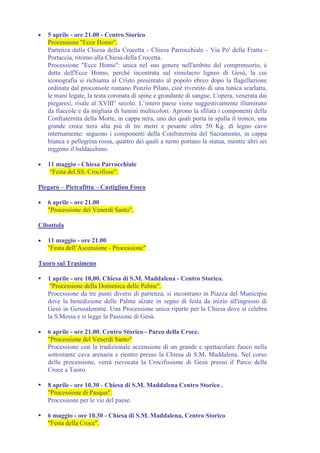 •   5 aprile - ore 21.00 - Centro Storico
    Processione "Ecce Homo".
    Partenza dalla Chiesa della Crocetta - Chiesa Parrocchiale - Via Po' della Fratta -
    Portaccia, ritorno alla Chiesa della Crocetta.
    Processione "Ecce Homo": unica nel suo genere nell'ambito del comprensorio, è
    detta dell'Ecce Homo, perché incentrata sul simulacro ligneo di Gesù, la cui
    iconografia si richiama al Cristo presentato al popolo ebreo dopo la flagellazione
    ordinata dal proconsole romano Ponzio Pilato, cioè rivestito di una tunica scarlatta,
    le mani legate, la testa coronata di spine e grondante di sangue. L'opera, venerata dai
    piegaresi, risale al XVIII° secolo. L’intero paese viene suggestivamente illuminato
    da fiaccole e da migliaia di lumini multicolori. Aprono la sfilata i componenti della
    Confraternita della Morte, in cappa nera, uno dei quali porta in spalla il tronco, una
    grande croce nera alta più di tre metri e pesante oltre 50 Kg. di legno cavo
    internamente: seguono i componenti della Confraternita del Sacramento, in cappa
    bianca e pellegrina rossa, quattro dei quali a turno portano la statua, mentre altri sei
    reggono il baldacchino.

•   11 maggio - Chiesa Parrocchiale
     “Festa del SS. Crocifisso”.

Piegaro – Pietrafitta – Castiglion Fosco

•   6 aprile - ore 21.00
    "Processione del Venerdì Santo".

Cibottola

•   11 maggio - ore 21.00
    "Festa dell’Ascensione - Processione" .

Tuoro sul Trasimeno

    1 aprile - ore 10,00. Chiesa di S.M. Maddalena - Centro Storico.
     "Processione della Domenica delle Palme".
    Processione da tre punti diversi di partenza, si incontrano in Piazza del Municipio
    dove la benedizione delle Palme alzate in segno di festa da inizio all'ingresso di
    Gesù in Gerusalemme. Una Processione unica riparte per la Chiesa dove si celebra
    la S.Messa e si legge la Passione di Gesù.

•   6 aprile - ore 21.00. Centro Storico - Parco della Croce.
    "Processione del Venerdì Santo"
    Processione con la tradizionale accensione di un grande e spettacolare fuoco nella
    sottostante cava arenaria e rientro presso la Chiesa di S.M. Maddalena. Nel corso
    della processione, verrà rievocata la Crocifissione di Gesù presso il Parco della
    Croce a Tuoro.

    8 aprile - ore 10.30 - Chiesa di S.M. Maddalena Centro Storico .
    "Processione di Pasqua".
    Processione per le vie del paese.

    6 maggio - ore 10.30 - Chiesa di S.M. Maddalena, Centro Storico
    "Festa della Croce".
 