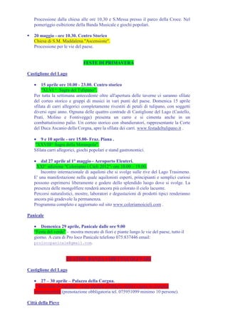Processione dalla chiesa alle ore 10,30 e S.Messa presso il parco della Croce. Nel
   pomeriggio esibizione della Banda Musicale e giochi popolari.

   20 maggio - ore 10.30. Centro Storico
   Chiesa di S.M. Maddalena."Ascensione".
   Processione per le vie del paese.


                               FESTE DI PRIMAVERA

Castiglione del Lago

   •   15 aprile ore 10.00 - 23.00. Centro storico
        "XLVI ^ Sagra del Tulipano”.
   Per tutta la settimana antecedente oltre all'apertura delle taverne ci saranno sfilate
   del corteo storico e gruppi di musici in vari punti del paese. Domenica 15 aprile
   sfilata di carri allegorici completamente rivestiti di petali di tulipano, con soggetti
   diversi ogni anno. Ognuna delle quattro contrade di Castiglione del Lago (Castello,
   Prati, Molino e Fontivegge) presenta un carro e si cimenta anche in un
   combattutissimo palio. Un corteo storico con sbandieratori, rappresentante la Corte
   del Duca Ascanio della Corgna, apre la sfilata dei carri. www.festadeltulipano.it .

   • 9 e 10 aprile - ore 15.00- Fraz. Piana .
    "XXVIII^ Sagra della Merangola".
   Sfilata carri allegorici, giochi popolari e stand gastronomici.

   •   dal 27 aprile al 1° maggio - Aeroporto Eleuteri.
    XXI^ edizione "Coloriamo i Cieli 2012"- ore 10.00 – 19.00.
       Incontro internazionale di aquiloni che si svolge sulle rive del Lago Trasimeno.
   E' una manifestazione nella quale aquilonisti esperti, principianti e semplici curiosi
   possono esprimersi liberamente e godere dello splendido luogo dove si svolge. La
   presenza delle mongolfiere renderà ancora più colorato il cielo lacustre.
   Percorsi naturalistici, mostre, laboratori e degustazioni di prodotti tipici renderanno
   ancora più gradevole la permanenza.
   Programma completo e aggiornato sul sito www.coloriamoicieli.com .

Panicale

   • Domenica 29 aprile, Panicale dalle ore 9.00
   “Festa del verde” - mostra mercato di fiori e piante lungo le vie del paese, tutto il
   giorno. A cura di Pro loco Panicale telefono 075.837446 email:
   prolocopanicale@gmail.com.



                     TEATRO, DANZA e SPETTACOLI VARI

Castiglione del Lago

   • 27 – 30 aprile – Palazzo della Corgna.
    “Alla corte di Ascanio” visite guidate a Palazzo della Corgna in costume
   rinascimentale (prenotazione obbligatoria tel. 075951099 minimo 10 persone).

Città della Pieve
 