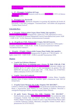 "Celebrazioni e iniziative in occasione del centenario della nascita di Teodorico
   Costanzi Moretti".

   • 17 – 20 maggio. Castiglione del Lago.
    "Umbria Water Festival”. Numeori eventi tra cui la Notte Bianca il 19/5 e le famosa
   Barcalonga il 20/5.

   • 18 maggio. Loc. Pucciarelli
   "Donne al Lavatoio.” Spettacolo itinerante in occasione del ripristino dei lavatoi di
   Pucciarelli a cura della compagnia “TrasimenoTeatro” nell’ambito del programma
   “Umbria Water Festival”.

Città della Pieve

• 1 - 15 aprile - Palazzo della Corgna, Piano Nobile, Sale espositive.
Mostra “Luoghi di confine”. Inaugurazione 1 aprile ore 17.00: esposizioni in versi e
immagini. Fotografie di Nazareno Margaritelli, testi di Vania Bartoccioni (orario 10,00
– 13,00 /15.30 – 18.30). Patrocinio Amministrazione Comunale.

• 6 – 15 aprile ore 17.00 - Palazzo della Corgna, Sale del Concerto.
Mostra di Pittura di “Andreacci Giuliano”. Inaugurazione 6 aprile ore 17.00 (6 aprile –
15 aprile, orario10,00 – 13,00 /15.30 – 18.30). A cura di associazione Culturale
“Accademia Pietro Vannucci”.

• 28 aprile – 15 luglio - Palazzo della Corgna, Piano Nobile, Sale espositive.
Mostra di Pittura di “Tom Corey”. Inaugurazione 28 aprile ore 17.00 (28 aprile – 15
luglio, orario 9,30 – 13,00 /15.30 – 19.00) A cura dell’Associazione A3M..

Magione

   •   1 aprile San Feliciano (Magione)
       Museo della Pesca, via lungolago pace e lavoro, 20. Dalle 15.00 alle 17.00.
       “Pescagiocando – Progetto un bel … pesce d’aprile”. Laboratori didattici per
       bambini da 6 a 11 anni e da 4 o 5 anni accompagnati da genitori. Per info
       800961993 dal lunedì al venerdì dalle 9.00 – 17.00, Museo Tel. 0758479261
       sabato e domenica 10.30-12.30 /15.00-17.00.

   • 1 aprile - Torre dei Lambardi.
   Mostra Temporanea di installazione “Hotel Surus”. L’artista Mario Consiglio
   presenta Surus, il mitico elefante di Annibale, opera a dimensione reale. Info tel
   0758473078.

   • 13 aprile Teatro Mengoni. Ore 21,00. “Stagione TSU 2011/2012” .
   Collettivo 320chili presenta: “Ai Migranti”. Una produzione Fondazione Musica per
   Roma e Associazione Sosta Palmizi La Corte Ospitale di Rubiera. Direzione e
   coreografia Piergiorgio Milano, musiche originali Simon Thierrèe.

   •   18 aprile Teatro Mengoni. Ore 2100. “Stagione TSU 2011/2012” .
       Occhisulmondo presenta: “Le Babbucce del Buon Re”. Una produzione della
       Compagnia Teatrale Osm con Daniele Aureli, Massimiliano Burini, Giulia
       Frattini, Matteo Svolacchia, scrittura di scena e regia Massimiliano Burini audio
       e musiche Francesco Valente, Maisaund, coreografia Arianna Cianchi. Info e
       prenotazioni Tel. 07557542222.
 