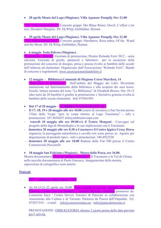 •   28 aprile Monte del Lago (Magione). Villa Aganoor Pompilj. Ore 21.00

   “The Villa Festival 2012”. Concerto gruppi: Der Blaue Reiter, OwcS, L’effect s’est
   moi, Desiderii Marginis. DJ: Dj Whip, Gothfather, Heimat.

   • 29 aprile Monte del Lago (Magione). Villa Aganoor Pompilj. Ore 21.00
   “The Villa Festival 2012”. Concerto gruppi: Ouroboros, Rosa rubea, Of the Wand
   and the Moon. DJ: Dj Whip, Gothfather, Heimat.

   • 6 maggio Isola Polvese (Magione).
   “Espressiva…Mente”. Giornata di premiazione, Premio Rolando Ferri 2012 – sesta
   edizione. Giornata di giochi, spettacoli e laboratori per in occasione della
   premiazione del concorso di disegno, prosa e poesia rivolto ai bambini delle scuole
   dell’infanzia ed elementari. Organizzato dall’Associazione “Rolando Ferri”. Bando
   di concorso e regolamenti: www.associazionerolandoferri.it

   •   12 maggio – Biblioteca Comunale di Magione Corso Marchesi, 14
       “Benvenuti in Biblioteca!” Nell’ambito del Maggio dei Libri. Divertente
       animazione sul funzionamento della biblioteca e alla scoperta dei suoi tesori.
       Giochi, lettura animata del testo “La Biblioteca” di Elisabeth Brown. Ore 10-12
       (due turni da 20 bambini è gradita la prenotazione ). Iniziativa gratuita rivolta ai
       bambini delle scuole elementari. Info 075841983.

   •  Dal 17 al 20 maggio – “UMBRIA WATER FESTIVAL”
   -  Il 17, 18, 19 e 20 maggio alle ore 10.00 (orario di incontro) a San Savino presso
      l’Oasi delle Vespe “giro in vespa intorno al Lago Trasimeno” - info e
      prenotazioni: 347.4636423 info@umbriainvespa.com
   - venerdì 18 maggio alle ore 09.00 c/o il Teatro Mengoni – Convegno sul
      progetto della diga di Montedoglio e le sue implicazioni con il Trasimeno
   - domenica 20 maggio alle ore 8.30 a Casenuove il Centro Ippico Crazy Horse
      organizza la passeggiata naturalistica a cavallo con soste presso az. Agrarie per
      degustazione di prodotti tipici - info e prenotazioni: 340.4922520
    - domenica 20 maggio alle ore 10.00 Raduno delle Fiat 500 presso il Centro
      Commerciale Pesciarelli

   • 18 maggio San Feliciano (Magione) . Museo della Pesca, ore 16.00.
   Mostra documentaria “Tusciae antique descriptio”. Il Trasimeno e la Val di Chiana
   nella raccolta documentaria di Paolo Gnerucci. Inaugurazione della mostra,
   esposizione di cartografia e testi antichi.

Panicale

       XIV^ settimana della cultura 2012

   •   A) 14-15-21-22 aprile ore 10,00 Tour Guidati al Circuito Museale Panicalese:
       Panicale, Centro Servizi Turistici e circuito Museale cittadino, promosso da:
       Consorzio Itaca / Centro Servizi Turistici di Panicale in collaborazione con
       Assessorato alla Cultura e al Turismo. Partenza da Piazza dell’Ospedale. Tel.
       075837319. – e-mail: info@consorzioitaca.eu - info@panicaleturismo.it

       PRENOTAZIONE: OBBLIGATORIA almeno 2 giorni prima della data prevista
       per l' attività.
 
