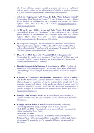 n.b. il tour all'intero circuito museale è gratuito nei giorni e nell'orario
    indicato, mentre coloro che intendono visitare il circuito in maniera autonoma
    al di fuori dell'orario pagheranno il normale biglietto di ingresso.

•   B) Sabato 14 aprile, ore 17,00. Museo del Tulle "Anita Belleschi Grifoni".
    Presentazione libro “DONNE IN VIAGGIO". A cura di Consorzio Itaca e Centro
    Servizi Panicale,.in collaborazione con Assessorato alla cultura e al Turismo.
    Ingresso libero. Info: 075 .83.73.19 - e-mail: info@consorzioitaca.eu -
    info@panicaleturismo.it

•   C) 20 aprile, ore 18.00. Museo del Tulle "Anita Belleschi Grifoni".
    Laboratorio di ricamo “Ars Panicalensis”. A cura di Consorzio Itaca e Centro
    Servizi Panicale. In collaborazione con Assessorato alla Cultura e al Turismo.
    Ingresso libero. Info: 075837319 - e-mail: info@consorzioitaca.eu -
    info@panicaleturismo.it. . Prenotazione obbligatoria.

•   dal 27 aprile al 20 maggio – Tavernelle (Panicale) Biblioteca Intercomunale.
    Apertura dello spazio espositivo "PRIMA DEL TUFFO" (Il mondo di Olivia
    nelle tavole originali di "Fiato Sospeso"). Iniziativa per “Il Maggio dei libri”a
    cura della Biblioteca Intercomunale di Tavernelle.

•   27 Aprile ore 17.30 Tavernelle (Panicale) Biblioteca Intercomunale.
    Presentazione del graphic novel per ragazzi, "Fiato Sospeso", di Silvia Vecchini
    e Antonio "Sualzo" Vincenti. Iniziativa per “Il Maggio dei libri”a cura della
    Biblioteca Intercomunale di Tavernelle.

•   28 aprile Santuario della Madonna di Mongiovino ore 17,00: “La figura di
    San Giorgio: Santo, uomo e leggenda” Incontro con il prof. Giancarlo Baronti,
    Università degli Studi di Perugia. A cura dell'accademia Masoliniana. Ingresso
    libero.

•   4 maggio 2012. Biblioteca Intercomunale Tavernelle - Piazza G.Rossa –
    Ore 17.00. Premiazione Concorso Letterario: “Fuori e dentro di me” II^
    edizione. Leggersi e raccontarsi nel rispetto e nel confronto con gli altri. Premio
    letterario riservato agli alunni della scuola secondaria di primo grado dei
    comuni di Panicale e Piegaro. Realizzato dalla Biblioteca intercomunale di
    Panicale e Piegaro in collaborazione con Sistema museo; Info tel 075. 8359238
    panicale@sistemamuseo.it

•   5 maggio sala Consiliare, ore 17.30: “Cultura ebraica: nuove scoperte in
    Umbria” Incontro a cura del Dott. Gianfranco Cialini. Promosso da Accademia
    Masoliniana.

•   8 Maggio dalle 16.00 alle 18.00 Biblioteca Intercomunale Tavernelle.
    Laboratori per bambini e ragazzi con gli autori di "Fiato Sospeso"
    -Dalle 16.00 alle 17.00 : Passeggiando sott'acqua con OLivia- Laboratorio di
    collage (per bambini fino a 7 anni)
    -Dalle 17.00 alle 18.00
    Laboratorio di disegno con Sualzo-Un divertente tutorial per imparare a
    disegnare Olivia e altri personaggi di Fiato Sospeso (per bambini dagli 8 anni).
    Iniziativa per “Il Maggio dei libri” a cura della Biblioteca Intercomunale di
    Tavernelle.
 