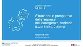 Situazione e prospettive
delle imprese
nell’emergenza sanitaria
(Lazio, Molise, Calabria)
Pasquale Binetti
Istat – Primo Tecnologo
EVENTO ON LINE | 12 MAGGIO 2021
SITUAZIONE E PROSPETTIVE DELLE IMPRESE A LIVELLO REGIONALE
 