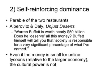 2) Self-reinforcing dominance Parable of the two restaurants Alperovitz & Daly,  Unjust Deserts “ Warren Buffett is worth nearly $50 billion. Does he ‘deserve’ all this money? Buffett himself will tell you that ‘society is responsible for a very significant percentage of what I’ve earned.’” Even if the money is small for online tycoons (relative to the larger economy), the cultural power is not 