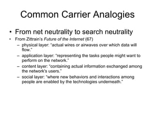Common Carrier Analogies From net neutrality to search neutrality From Zittrain’s  Future of the Internet  (67) physical layer: “actual wires or airwaves over which data will flow.” application layer: “representing the tasks people might want to perform on the network.” content layer: “containing actual information exchanged among the network's users.”  social layer: “where new behaviors and interactions among people are enabled by the technologies underneath.” 