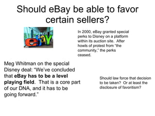 Should eBay be able to favor certain sellers? Meg Whitman on the special  Disney deal: “We’ve concluded that  eBay has to be a level playing field .  That is a core part of our DNA, and it has to be going forward.” In 2000, eBay granted special perks to Disney on a platform within its auction site.  After howls of protest from “the community,” the perks ceased. Should law force that decision to be taken?  Or at least the disclosure of favoritism? 