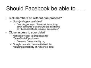 Should Facebook be able to . . . Kick members off without due process? Gossip blogger banished! One blogger says:  “ Facebook is shutting down accounts of users who are exhibiting any behavior it finds remotely suspicious.” Close access to your data? Noticeably cool to proposals for “OpenSocial” protocols Compare Dataportability.org Google has also been criticized for reducing portability of AdSense data 