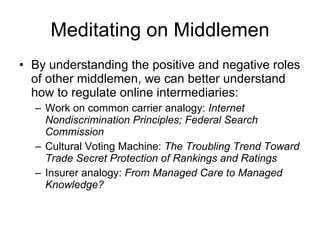 Meditating on Middlemen By understanding the positive and negative roles of other middlemen, we can better understand how to regulate online intermediaries: Work on common carrier analogy:  Internet Nondiscrimination Principles; Federal Search Commission Cultural Voting Machine:  The Troubling Trend Toward Trade Secret Protection of Rankings and Ratings Insurer analogy:  From Managed Care to Managed Knowledge? 