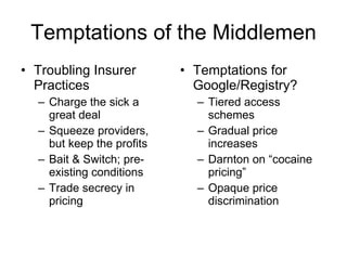 Temptations of the Middlemen Troubling Insurer Practices Charge the sick a great deal Squeeze providers, but keep the profits Bait & Switch; pre-existing conditions Trade secrecy in pricing Temptations for Google/Registry? Tiered access schemes Gradual price increases Darnton on “cocaine pricing” Opaque price discrimination 
