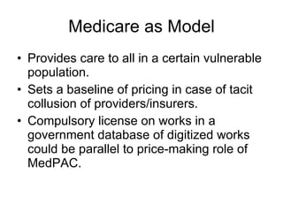 Medicare as Model Provides care to all in a certain vulnerable population. Sets a baseline of pricing in case of tacit collusion of providers/insurers. Compulsory license on works in a government database of digitized works could be parallel to price-making role of MedPAC.  
