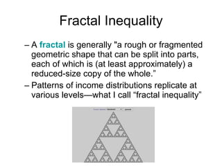 Fractal Inequality A  fractal  is generally "a rough or fragmented geometric shape that can be split into parts, each of which is (at least approximately) a reduced-size copy of the whole.” Patterns of income distributions replicate at various levels—what I call “fractal inequality” 