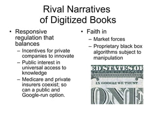 Rival Narratives  of Digitized Books Responsive regulation that balances Incentives for private companies to innovate Public interest in universal access to knowledge Medicare and private insurers coexist; so can a public and Google-run option. Faith in  Market forces Proprietary black box algorithms subject to manipulation 