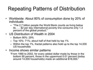 Repeating Patterns of Distribution Worldwide: About 80% of consumption done by 20% of individuals “ The 2.7 billion people the World Bank counts as living below its . . . $2 per day international poverty line consume only 1.3 percent of the global product."  US Distribution of Wealth in 2004 Bottom 90%: 29% Top 10%: 71%; about half of that held by top 1% Within the top 1%, fractal patterns also hold up to the top 14,000 US households Income shows similar patterns  “ From 1990 to 2002, for every added dollar made by those in the bottom 90 percent, those in the uppermost 0.01 percent (today around 14,000 households) made an additional $18,000.” 