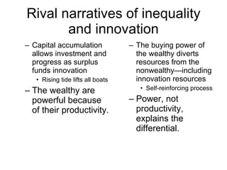 Rival narratives of inequality and innovation Capital accumulation allows investment and progress as surplus funds innovation Rising tide lifts all boats The wealthy are powerful because of their productivity. The buying power of the wealthy diverts resources from the nonwealthy—including innovation resources Self-reinforcing process Power, not productivity, explains the differential. 