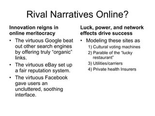 Rival Narratives Online? Innovation reigns in online meritocracy The virtuous Google beat out other search engines by offering truly “organic” links. The virtuous eBay set up a fair reputation system. The virtuous Facebook gave users an uncluttered, soothing interface. Luck, power, and network effects drive success Modeling these sites as  1) Cultural voting machines 2) Parable of the “lucky restaurant” 3) Utilities/carriers 4) Private health Insurers 