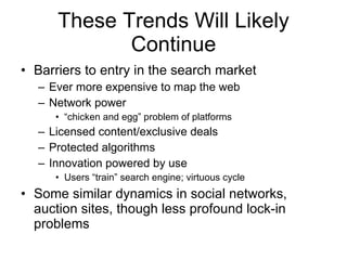 These Trends Will Likely Continue Barriers to entry in the search market Ever more expensive to map the web Network power “ chicken and egg” problem of platforms Licensed content/exclusive deals Protected algorithms Innovation powered by use Users “train” search engine; virtuous cycle Some similar dynamics in social networks, auction sites, though less profound lock-in problems 