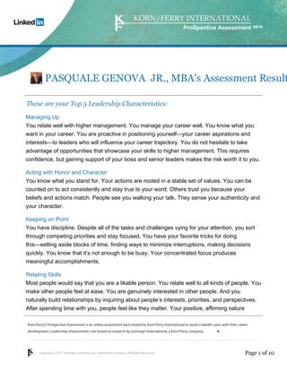 Copyright © 2011 Lominger International, a Korn/Ferry company. All Rights Reserved.
Korn/Ferry’s ProSpective Assessment is an online assessment tool created by Korn/Ferry International to assist LinkedIn users with their career
development. Leadership characteristics are based on research by Lominger International, a Korn/Ferry company.
ProSpective Assessment
PASQUALE GENOVA JR., MBA's Assessment Result
These are your Top 5 Leadership Characteristics:
Managing Up
You relate well with higher management. You manage your career well. You know what you
want in your career. You are proactive in positioning yourself—your career aspirations and
interests—to leaders who will influence your career trajectory. You do not hesitate to take
advantage of opportunities that showcase your skills to higher management. This requires
confidence, but gaining support of your boss and senior leaders makes the risk worth it to you.
Acting with Honor and Character
You know what you stand for. Your actions are rooted in a stable set of values. You can be
counted on to act consistently and stay true to your word. Others trust you because your
beliefs and actions match. People see you walking your talk. They sense your authenticity and
your character.
Keeping on Point
You have discipline. Despite all of the tasks and challenges vying for your attention, you sort
through competing priorities and stay focused. You have your favorite tricks for doing
this—setting aside blocks of time, finding ways to minimize interruptions, making decisions
quickly. You know that it’s not enough to be busy. Your concentrated focus produces
meaningful accomplishments.
Relating Skills
Most people would say that you are a likable person. You relate well to all kinds of people. You
make other people feel at ease. You are genuinely interested in other people. And you
naturally build relationships by inquiring about people’s interests, priorities, and perspectives.
After spending time with you, people feel like they matter. Your positive, affirming nature
Page 1 of 10
linkedin.kornferry.com
 