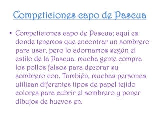 Competiciones capo de Pascua
• Competiciones capo de Pascua; aquí es
donde tenemos que encontrar un sombrero
para usar, pero lo adornamos según el
estilo de la Pascua. mucha gente compra
los pollos falsos para decorar su
sombrero con. También, muchas personas
utilizan diferentes tipos de papel tejido
colores para cubrir el sombrero y poner
dibujos de huevos en.
 