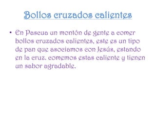 Bollos cruzados calientes
• En Pascua un montón de gente a comer
bollos cruzados calientes, este es un tipo
de pan que asociamos con Jesús, estando
en la cruz. comemos estas caliente y tienen
un sabor agradable.
 