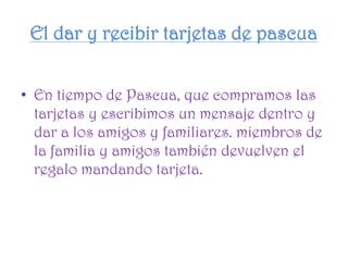 El dar y recibir tarjetas de pascua
• En tiempo de Pascua, que compramos las
tarjetas y escribimos un mensaje dentro y
dar a los amigos y familiares. miembros de
la familia y amigos también devuelven el
regalo mandando tarjeta.
 