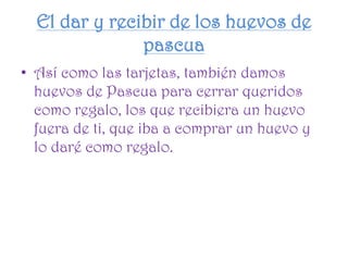 El dar y recibir de los huevos de
pascua
• Así como las tarjetas, también damos
huevos de Pascua para cerrar queridos
como regalo, los que recibiera un huevo
fuera de ti, que iba a comprar un huevo y
lo daré como regalo.
 