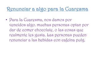 Renunciar a algo para la Cuaresma
• Para la Cuaresma, nos damos por
vencidos algo. muchas personas optan por
dar de comer chocolate, o las cosas que
realmente les gusta. Las personas pueden
renunciar a las bebidas con cafeína pulg.
 