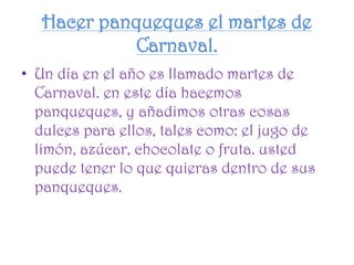 Hacer panqueques el martes de
Carnaval.
• Un día en el año es llamado martes de
Carnaval. en este día hacemos
panqueques, y añadimos otras cosas
dulces para ellos, tales como: el jugo de
limón, azúcar, chocolate o fruta. usted
puede tener lo que quieras dentro de sus
panqueques.
 