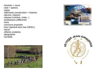 -horaires + cours
-club + options
-repas
-bâtiments (construction + histoire)
-devoirs ( leçons)
-classes (nombre, mixte...)
-professeurs (différents)
-amis
-concours proposés
-futur (général donc bac S/ES/L)
-tenue
-affaires scolaires
-géographie
-symbole
 