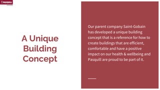 A Unique Building
Concept
Our parent company Saint-Gobain
has developed a unique building
concept that is a reference for how
to create buildings that are efficient,
comfortable and have a positive
impact on our health & wellbeing
and Pasquill are proud to be part of
it.
 