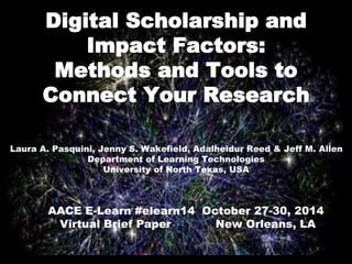 Digital Scholarship and 
Impact Factors: 
Methods and Tools to 
Connect Your Research 
Laura A. Pasquini, Jenny S. Wakefield, Adalheidur Reed & Jeff M. Allen 
2014 AACE E-Learn #elearn14 
Virtual Brief Paper New Orleans, LA 
Department of Learning Technologies 
University of North Texas, USA 
AACE E-Learn #elearn14 October 27-30, 2014 
Virtual Brief Paper New Orleans, LA 
 