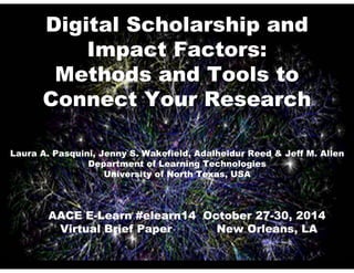 Digital Scholarship and 
Impact Factors: 
Methods and Tools to 
Connect Your Research 
Laura A. Pasquini, Jenny S. Wakefield, Adalheidur Reed & Jeff M. Allen 
2014 AACE E-Learn #elearn14 
Virtual Department of Brief Paper Learning New Orleans, LA 
Technologies 
University of North Texas, USA 
AACE E-Learn #elearn14 October 27-30, 2014 
Virtual Brief Paper New Orleans, LA 
 