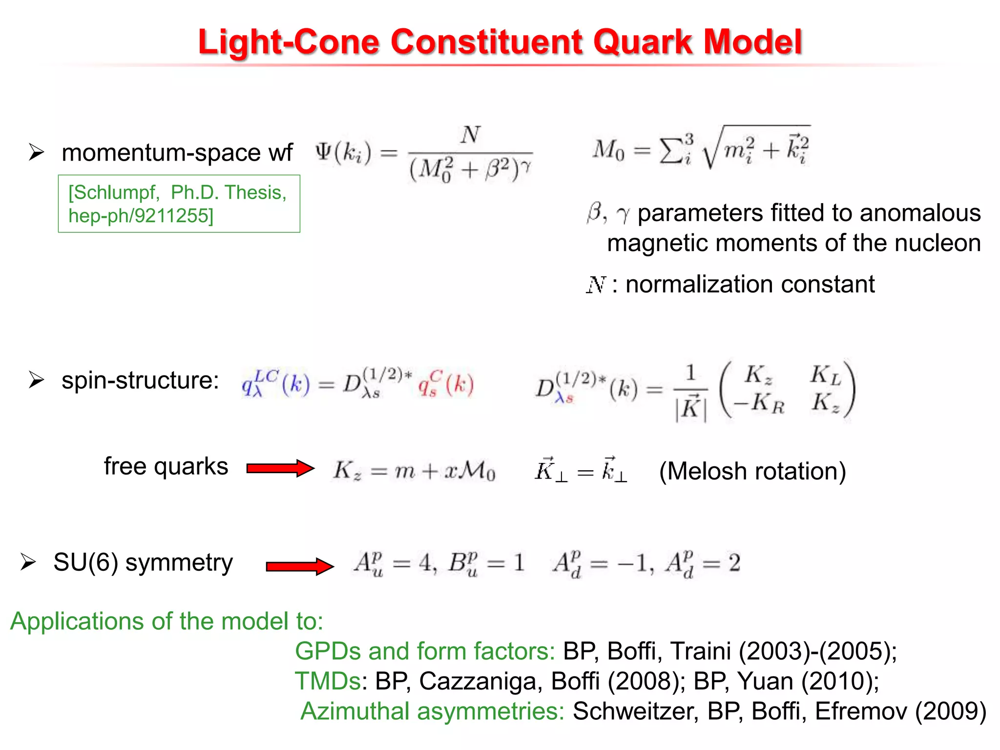 parameters fitted to anomalous
magnetic moments of the nucleon
: normalization constant
[Schlumpf, Ph.D. Thesis,
hep-ph/9211255]
 momentum-space wf
 spin-structure:
(Melosh rotation)
 SU(6) symmetry
Light-Cone Constituent Quark Model
free quarks
Applications of the model to:
GPDs and form factors: BP, Boffi, Traini (2003)-(2005);
TMDs: BP, Cazzaniga, Boffi (2008); BP, Yuan (2010);
Azimuthal asymmetries: Schweitzer, BP, Boffi, Efremov (2009)
 