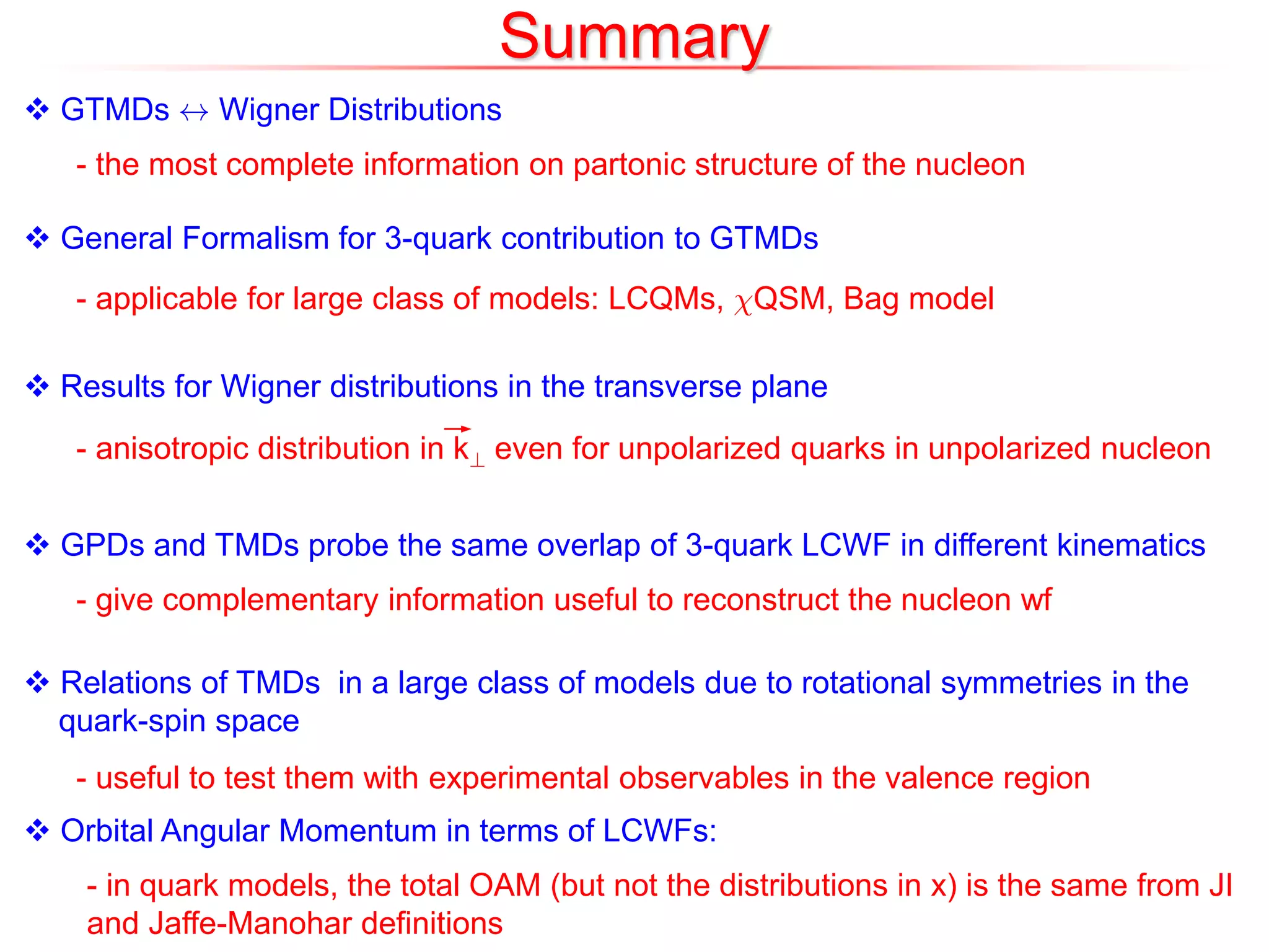 Summary
 GTMDs $ Wigner Distributions
- the most complete information on partonic structure of the nucleon
 General Formalism for 3-quark contribution to GTMDs
- applicable for large class of models: LCQMs, ÂQSM, Bag model
 Results for Wigner distributions in the transverse plane
- anisotropic distribution in k? even for unpolarized quarks in unpolarized nucleon
 GPDs and TMDs probe the same overlap of 3-quark LCWF in different kinematics
 Relations of TMDs in a large class of models due to rotational symmetries in the
quark-spin space
- give complementary information useful to reconstruct the nucleon wf
- useful to test them with experimental observables in the valence region
 Orbital Angular Momentum in terms of LCWFs:
- in quark models, the total OAM (but not the distributions in x) is the same from JI
and Jaffe-Manohar definitions
 