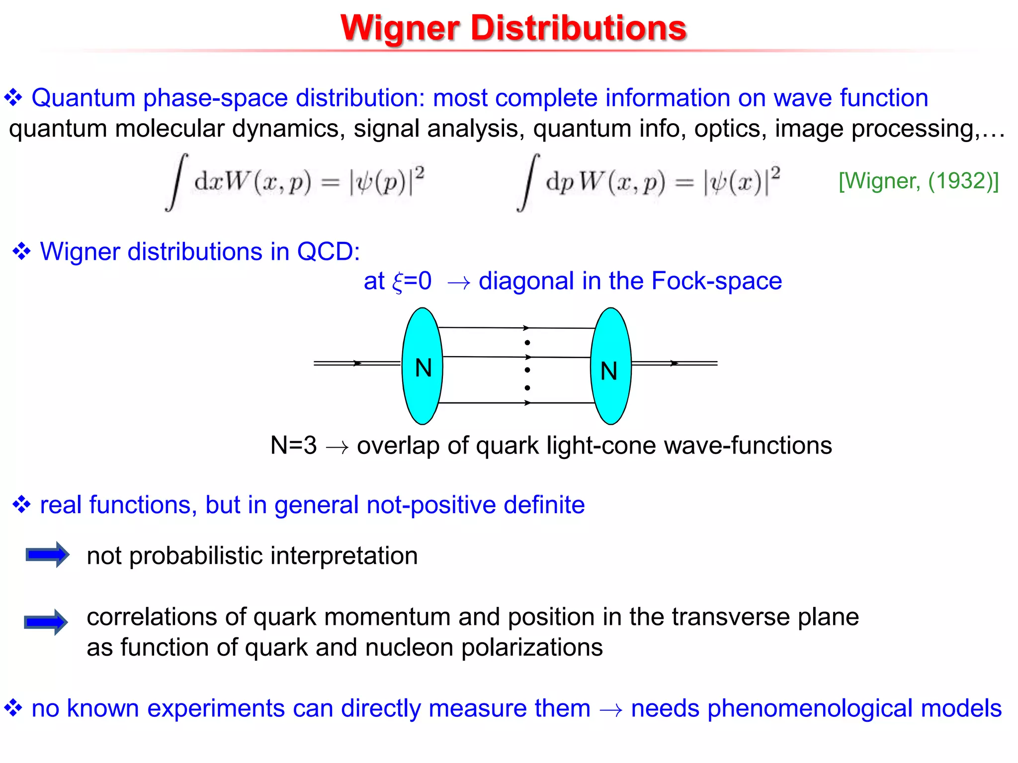 Wigner Distributions
 Quantum phase-space distribution: most complete information on wave function
quantum molecular dynamics, signal analysis, quantum info, optics, image processing,…
 real functions, but in general not-positive definite
 Wigner distributions in QCD:
at »=0 ! diagonal in the Fock-space
N N
N=3 ! overlap of quark light-cone wave-functions
not probabilistic interpretation
correlations of quark momentum and position in the transverse plane
as function of quark and nucleon polarizations
 no known experiments can directly measure them ! needs phenomenological models
[Wigner, (1932)]
 