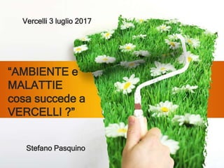 “AMBIENTE e
MALATTIE
cosa succede a
VERCELLI ?”
Stefano Pasquino
Vercelli 3 luglio 2017
 