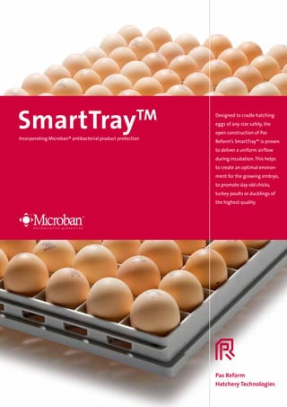SmartTray                                             TM
Incorporating Microban® antibacterial product protection
                                                           Designed to cradle hatching
                                                           eggs of any size safely, the
                                                           open construction of Pas
                                                           Reform’s SmartTray™ is proven
                                                           to deliver a uniform airflow
                                                           during incubation. This helps
                                                           to create an optimal environ­
                                                           ment for the growing embryo,
                                                           to promote day old chicks,
                                                           turkey poults or ducklings of
                                                           the highest quality.




                                                           Pas Reform
                                                           Hatchery Technologies
 