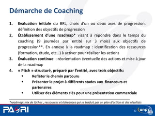 Démarche de Coaching
1. Evaluation initiale du BRL, choix d’un ou deux axes de progression,
définition des objectifs de progression
2. Établissement d’une roadmap* visant à répondre dans le temps du
coaching (9 journées par entité sur 3 mois) aux objectifs de
progression**. En annexe à la roadmap : identification des ressources
(formation, étude, etc…) à activer pour réaliser les actions
3. Évaluation continue : réorientation éventuelle des actions et mise à jour
de la roadmap
4. « Pitch » structuré, préparé par l’entité, avec trois objectifs:
 Refléter le chemin parcouru
 Présenter le projet à différents stades aux financeurs et
partenaires
 Utiliser des éléments clés pour une présentation commerciale
___________________________________________________________________________
*roadmap: mix de tâches , ressources et échéances qui se traduit par un plan d’action et des résultats
12
 