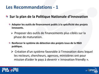 Les Recommandations - 1
Sur la plan de la Politique Nationale d’Innovation
Adapter les outils de financement public à la spécificité des projets
innovants.
 Proposer des outils de financements plus ciblés sur la
phase de maturation.
Renforcer le système de détection des projets issus de la R&D
publique.
 Création d’un système favorable à l’innovation dans lequel
les recteurs, chercheurs, agences, ministères ont pour
mission d’aider le pays à devenir « innovation friendly ».
19
 