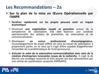 Les Recommandations – 2a
Sur la plan de la mise en Œuvre Opérationnelle par
l’ANPR
Focaliser rapidement sur les projets pouvant avoir un impact
économique.
Structurer une organisation souple et proactive autour de la
compétence de valorisation. Elle doit favoriser une conduite
opérationnelle des actions de promotion, de valorisation et de
commercialisation.
Développer un cursus professionnel d’accompagnateur.
L’accompagnement de projet diffère de celui du travail de valorisateur à
proprement parler, en ce sens qu’il s’agit d’être capable d’appréhender
l’ensemble de la problématique de l’entrepreneuriat.
Articuler le volet de la valorisation-commercialisation avec celui de la
création d’entreprises innovantes issues de la recherche. Il s’agit là de
décrire une stratégie conjointe et d’en assurer son bon déroulement par
une cellule de coordination conjointe ANPR/AP2I
20
 