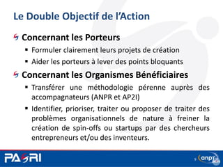 Le Double Objectif de l’Action
9
Concernant les Porteurs
 Formuler clairement leurs projets de création
 Aider les porteurs à lever des points bloquants
Concernant les Organismes Bénéficiaires
 Transférer une méthodologie pérenne auprès des
accompagnateurs (ANPR et AP2I)
 Identifier, prioriser, traiter ou proposer de traiter des
problèmes organisationnels de nature à freiner la
création de spin-offs ou startups par des chercheurs
entrepreneurs et/ou des inventeurs.
 