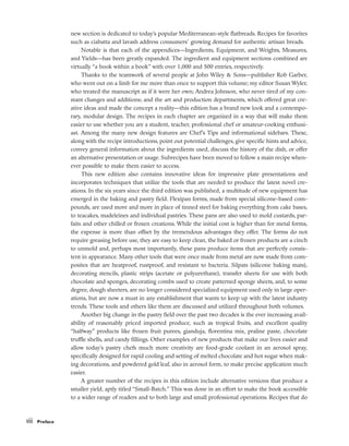 new section is dedicated to today’s popular Mediterranean-style flatbreads. Recipes for favorites
such as ciabatta and lavash address consumers’ growing demand for authentic artisan breads.
Notable is that each of the appendices––Ingredients, Equipment, and Weights, Measures,
and Yields––has been greatly expanded. The ingredient and equipment sections combined are
virtually “a book within a book” with over 1,000 and 500 entries, respectively.
Thanks to the teamwork of several people at John Wiley & Sons––publisher Rob Garber,
who went out on a limb for me more than once to support this volume; my editor Susan Wyler,
who treated the manuscript as if it were her own; Andrea Johnson, who never tired of my con-
stant changes and additions; and the art and production departments, which offered great cre-
ative ideas and made the concept a reality––this edition has a brand new look and a contempo-
rary, modular design. The recipes in each chapter are organized in a way that will make them
easier to use whether you are a student, teacher, professional chef or amateur-cooking enthusi-
ast. Among the many new design features are Chef’s Tips and informational sidebars. These,
along with the recipe introductions, point out potential challenges, give specific hints and advice,
convey general information about the ingredients used, discuss the history of the dish, or offer
an alternative presentation or usage. Subrecipes have been moved to follow a main recipe when-
ever possible to make them easier to access.
This new edition also contains innovative ideas for impressive plate presentations and
incorporates techniques that utilize the tools that are needed to produce the latest novel cre-
ations. In the six years since the third edition was published, a multitude of new equipment has
emerged in the baking and pastry field. Flexipan forms, made from special silicone-based com-
pounds, are used more and more in place of tinned steel for baking everything from cake bases,
to teacakes, madeleines and individual pastries. These pans are also used to mold custards, par-
faits and other chilled or frozen creations. While the initial cost is higher than for metal forms,
the expense is more than offset by the tremendous advantages they offer. The forms do not
require greasing before use, they are easy to keep clean, the baked or frozen products are a cinch
to unmold and, perhaps most importantly, these pans produce items that are perfectly consis-
tent in appearance. Many other tools that were once made from metal are now made from com-
posites that are heatproof, rustproof, and resistant to bacteria. Silpats (silicone baking mats),
decorating stencils, plastic strips (acetate or polyurethane), transfer sheets for use with both
chocolate and sponges, decorating combs used to create patterned sponge sheets, and, to some
degree, dough sheeters, are no longer considered specialized equipment used only in large oper-
ations, but are now a must in any establishment that wants to keep up with the latest industry
trends. These tools and others like them are discussed and utilized throughout both volumes.
Another big change in the pastry field over the past two decades is the ever increasing avail-
ability of reasonably priced imported produce, such as tropical fruits, and excellent quality
“halfway” products like frozen fruit purees, gianduja, florentina mix, praline paste, chocolate
truffle shells, and candy fillings. Other examples of new products that make our lives easier and
allow today’s pastry chefs much more creativity are food-grade coolant in an aerosol spray,
specifically designed for rapid cooling and setting of melted chocolate and hot sugar when mak-
ing decorations, and powdered gold leaf, also in aerosol form, to make precise application much
easier.
A greater number of the recipes in this edition include alternative versions that produce a
smaller yield, aptly titled “Small-Batch.” This was done in an effort to make the book accessible
to a wider range of readers and to both large and small professional operations. Recipes that do
viii Preface
 