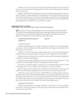 7. Remove the 81
⁄2-inch (21.2-cm) circle from the refrigerator and place it on the pan next
to the vol-au-vent. Brush the lid with egg wash and mark it with a diamond pattern using the
back of a chef’s knife.
8. Bake at 400°F (205°C), double-panned to prevent the bottom from getting too dark, for
about 15 minutes or until puffed. Reduce the temperature to 375°F (190°C) and continue bak-
ing until dry and golden, 30 to 35 minutes. If the top gets too dark before it is dried through,
cover it with a piece of baking paper or aluminum foil. The lid will, of course, be finished bak-
ing long before the case of the vol-au-vent; remove it carefully.
Individual Vol-au-Vents yield: 15 shells, 31
/4 inches (8.1 cm) in diameter
There are two basic ways of making individual vol-au-vents: the production method and the classic
method. If you use the production method, they won’t get quite as high, but they can be made very
quickly, and you can be sure that the sides will not fall in as they bake. The classic method produces
higher and more elegant vol-au-vents, but they take a little longer to finish.
C L A S S I C M E T H O D
1. Roll out the puff pastry to a rectangle measuring 7 x 10 inches (17.5 x 25 cm) and slight-
ly less than 1
⁄2 inch (1.2 cm) thick (see Note, page 74). Place the dough in the refrigerator for a
few minutes to relax and firm.
2. Using a 31
⁄4-inch (8.1-cm) plain or fluted cookie cutter, cut out 15 circles of dough. Dip
the edge of the cutter in oil periodically and push the cutter straight down without twisting.
3. Using a 2-inch (5-cm) cutter, cut a circle out of each round to form rings. Carefully place
the rings on a sheet pan and refrigerate.
4. Layer the scrap dough, including the circles cut out of the centers, and roll out to 1
⁄8 inch
(3 mm) thick. Prick the dough and place in the refrigerator to firm and relax.
5. Cut out 15 circles (not rings), 31
⁄4 inches (8.1 cm) in diameter, from the sheet of rolled
scrap dough, plus 15 circles, 2 inches (5 cm) in diameter, to use as lids if desired.
6. Brush egg wash on the larger circles and place the reserved rings on top. If you wish,
brush the top of the rings with egg wash, but be careful not to let any run down the sides.
7. Bake the vol-au-vents and the lids at 400°F (205°C) until puffed, about 10 minutes.
Reduce the heat to 375°F (190°C) and bake until they are dry enough to hold their shape, about
30 minutes. (You might have to use a second pan underneath to prevent the bottoms from
becoming too dark, and you may need to remove the vol-au-vents on the edges of the pan if
they are done before those in the middle. The lids will finish baking sooner.)
P R O D U C T I O N M E T H O D
1. Roll out the puff pastry to a rectangle measuring 7 x 10 inches (17.5 x 25 cm) and slight-
ly less than 1
⁄2 inch (1.2 cm) thick (see Note, page 74). Place the dough in the refrigerator for a
few minutes to relax and firm.
80 The Professional Pastry Chef: Fundamentals
2 pounds (910 g) Puff Pastry (page 74)
Vegetable oil
Egg wash
 